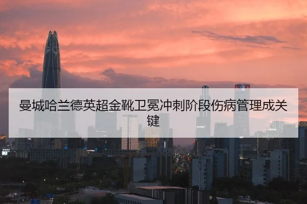 曼城哈兰德英超金靴卫冕冲刺阶段伤病管理成关键